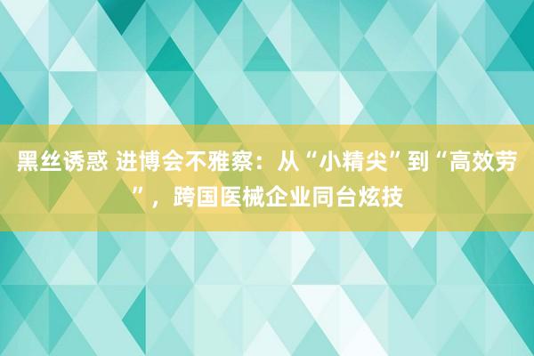 黑丝诱惑 进博会不雅察：从“小精尖”到“高效劳”，跨国医械企业同台炫技