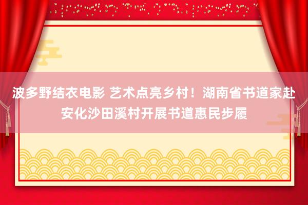 波多野结衣电影 艺术点亮乡村！湖南省书道家赴安化沙田溪村开展书道惠民步履