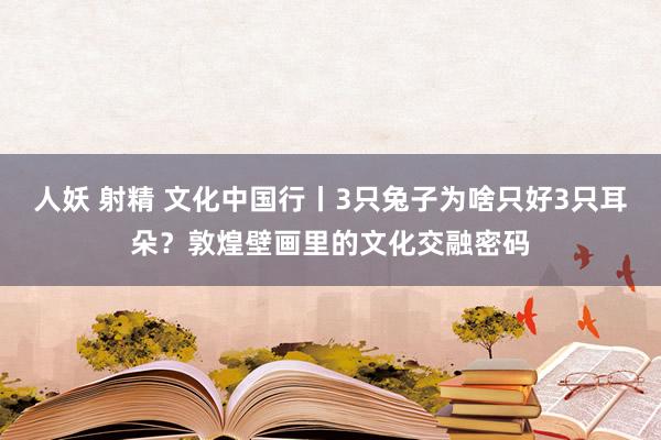 人妖 射精 文化中国行丨3只兔子为啥只好3只耳朵？敦煌壁画里的文化交融密码