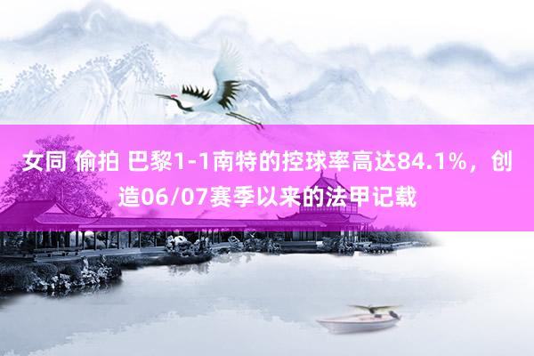 女同 偷拍 巴黎1-1南特的控球率高达84.1%，创造06/07赛季以来的法甲记载