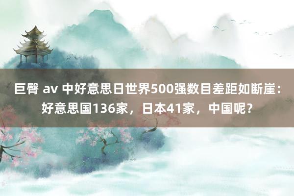 巨臀 av 中好意思日世界500强数目差距如断崖：好意思国136家，日本41家，中国呢？