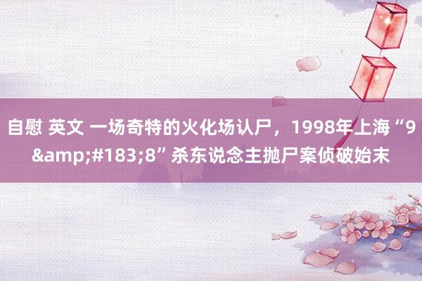 自慰 英文 一场奇特的火化场认尸，1998年上海“9&#183;8”杀东说念主抛尸案侦破始末