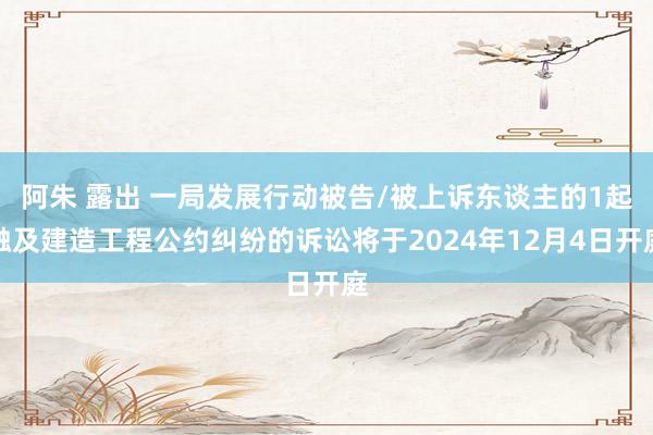 阿朱 露出 一局发展行动被告/被上诉东谈主的1起触及建造工程公约纠纷的诉讼将于2024年12月4日开庭