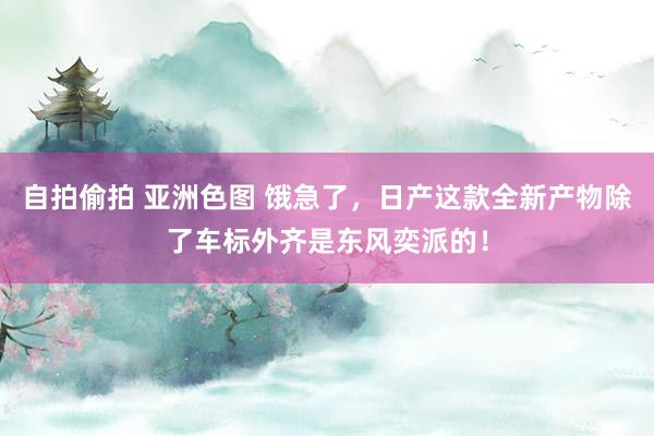 自拍偷拍 亚洲色图 饿急了，日产这款全新产物除了车标外齐是东风奕派的！