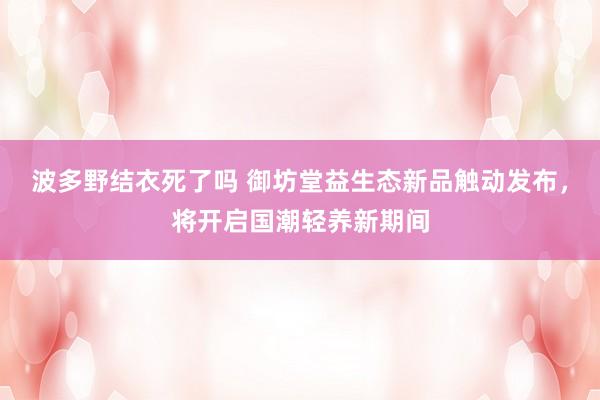 波多野结衣死了吗 御坊堂益生态新品触动发布，将开启国潮轻养新期间