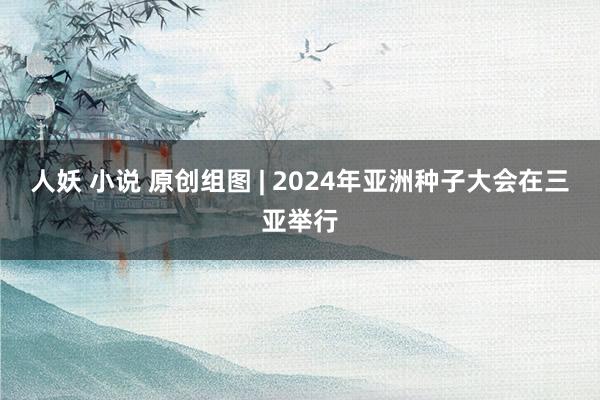 人妖 小说 原创组图 | 2024年亚洲种子大会在三亚举行