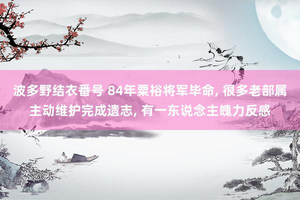 波多野结衣番号 84年粟裕将军毕命, 很多老部属主动维护完成遗志, 有一东说念主魄力反感