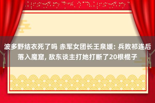 波多野结衣死了吗 赤军女团长王泉媛: 兵败祁连后落入魔窟， 敌东谈主打她打断了20根棍子