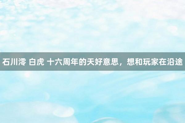 石川澪 白虎 十六周年的天好意思，想和玩家在沿途