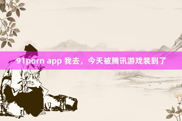 91porn app 我去，今天被腾讯游戏装到了