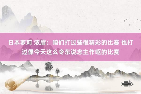 日本萝莉 浓眉：咱们打过些很精彩的比赛 也打过像今天这么令东说念主作呕的比赛