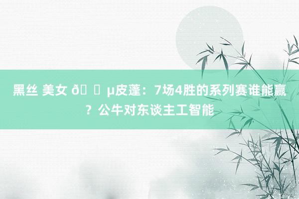 黑丝 美女 😵皮蓬：7场4胜的系列赛谁能赢？公牛对东谈主工智能