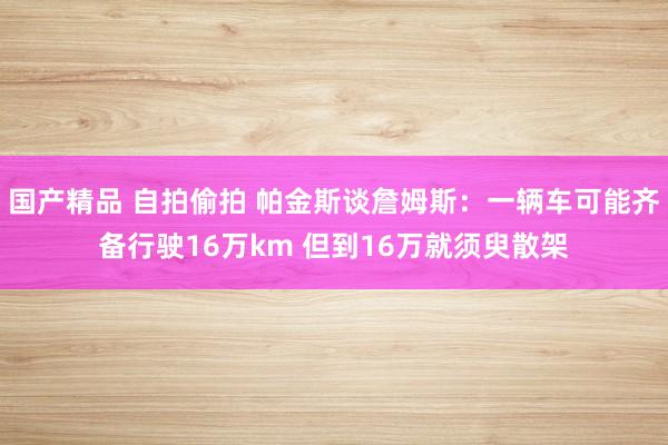 国产精品 自拍偷拍 帕金斯谈詹姆斯：一辆车可能齐备行驶16万km 但到16万就须臾散架