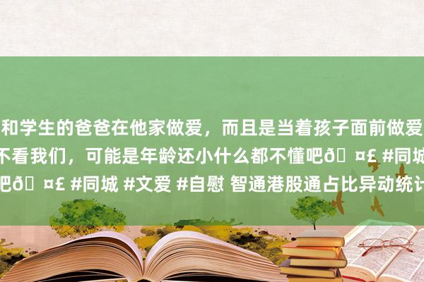 和学生的爸爸在他家做爱，而且是当着孩子面前做爱，太刺激了，孩子完全不看我们，可能是年龄还小什么都不懂吧🤣 #同城 #文爱 #自慰 智通港股通占比异动统计|12月4日