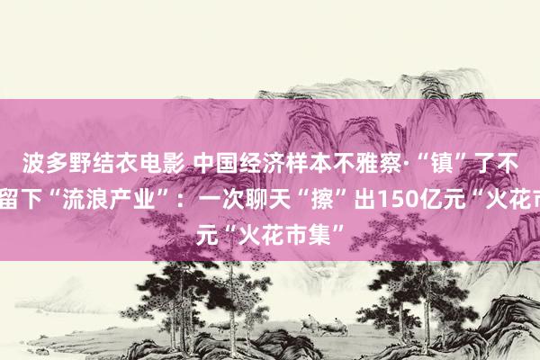 波多野结衣电影 中国经济样本不雅察·“镇”了不得｜留下“流浪产业”：一次聊天“擦”出150亿元“火花市集”