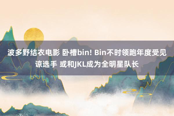 波多野结衣电影 卧槽bin! Bin不时领跑年度受见谅选手 或和JKL成为全明星队长