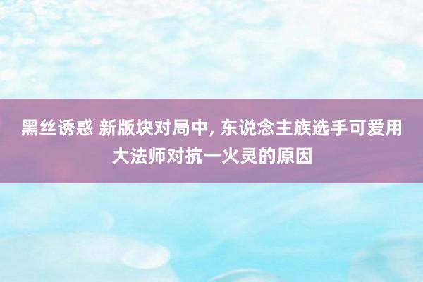 黑丝诱惑 新版块对局中, 东说念主族选手可爱用大法师对抗一火灵的原因