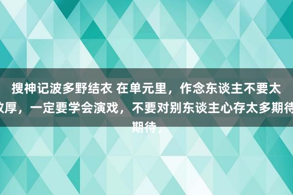 搜神记波多野结衣 在单元里，作念东谈主不要太敦厚，一定要学会演戏，不要对别东谈主心存太多期待，