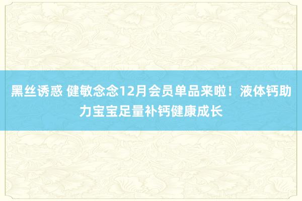 黑丝诱惑 健敏念念12月会员单品来啦！液体钙助力宝宝足量补钙健康成长