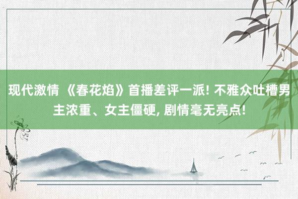 现代激情 《春花焰》首播差评一派! 不雅众吐槽男主浓重、女主僵硬, 剧情毫无亮点!