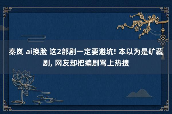 秦岚 ai换脸 这2部剧一定要避坑! 本以为是矿藏剧， 网友却把编剧骂上热搜