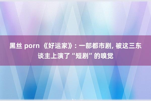 黑丝 porn 《好运家》: 一部都市剧, 被这三东谈主上演了“短剧”的嗅觉