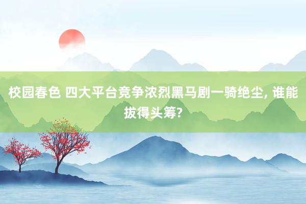 校园春色 四大平台竞争浓烈黑马剧一骑绝尘, 谁能拔得头筹?