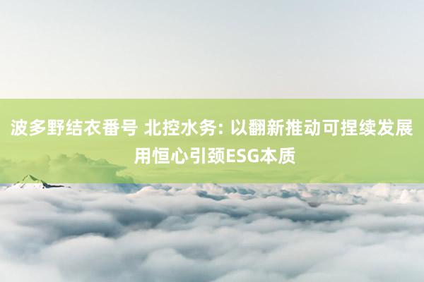 波多野结衣番号 北控水务: 以翻新推动可捏续发展 用恒心引颈ESG本质