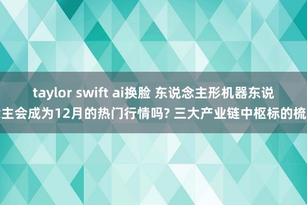 taylor swift ai换脸 东说念主形机器东说念主会成为12月的热门行情吗? 三大产业链中枢标的梳理