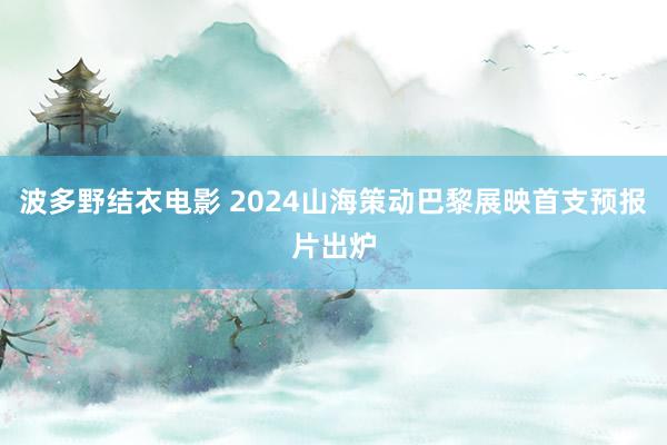 波多野结衣电影 2024山海策动巴黎展映首支预报片出炉