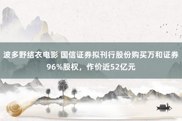 波多野结衣电影 国信证券拟刊行股份购买万和证券96%股权，作价近52亿元