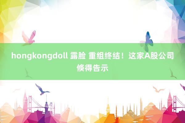 hongkongdoll 露脸 重组终结！这家A股公司倏得告示