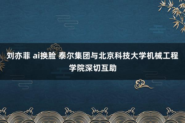 刘亦菲 ai换脸 泰尔集团与北京科技大学机械工程学院深切互助