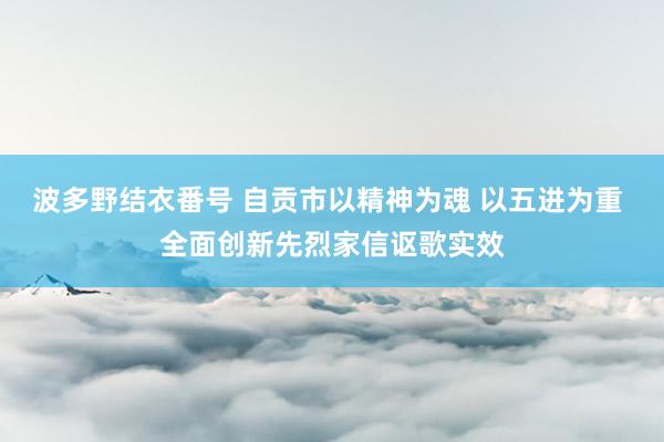 波多野结衣番号 自贡市以精神为魂 以五进为重 全面创新先烈家信讴歌实效