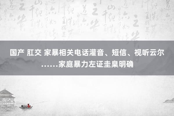 国产 肛交 家暴相关电话灌音、短信、视听云尔……家庭暴力左证圭臬明确