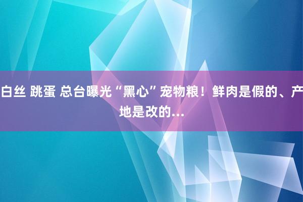 白丝 跳蛋 总台曝光“黑心”宠物粮！鲜肉是假的、产地是改的...