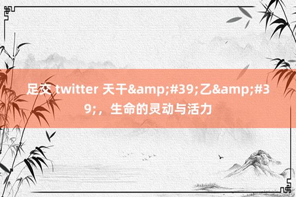 足交 twitter 天干&#39;乙&#39;，生命的灵动与活力