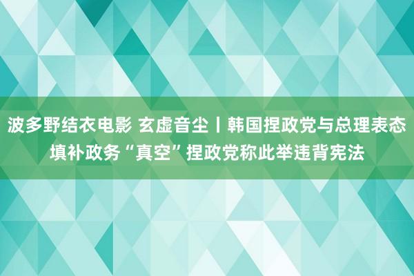 波多野结衣电影 玄虚音尘丨韩国捏政党与总理表态填补政务“真空”　捏政党称此举违背宪法