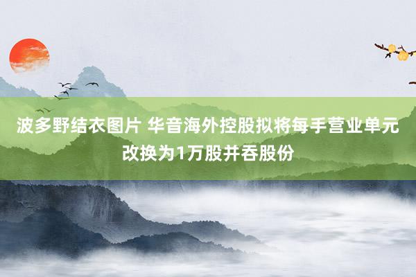 波多野结衣图片 华音海外控股拟将每手营业单元改换为1万股并吞股份