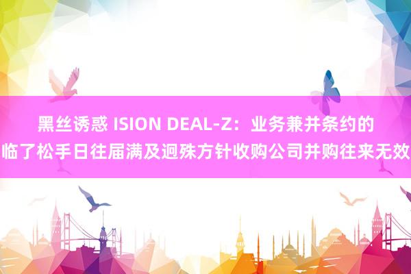 黑丝诱惑 ISION DEAL-Z：业务兼并条约的临了松手日往届满及迥殊方针收购公司并购往来无效