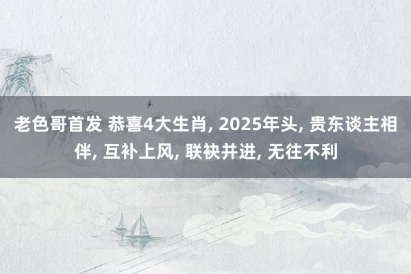 老色哥首发 恭喜4大生肖, 2025年头, 贵东谈主相伴, 互补上风, 联袂并进, 无往不利