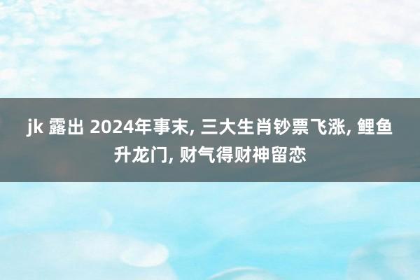 jk 露出 2024年事末, 三大生肖钞票飞涨, 鲤鱼升龙门, 财气得财神留恋