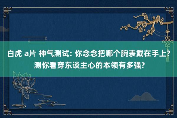 白虎 a片 神气测试: 你念念把哪个腕表戴在手上? 测你看穿东谈主心的本领有多强?