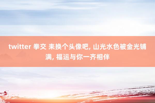 twitter 拳交 耒换个头像吧, 山光水色被金光铺满, 福运与你一齐相伴