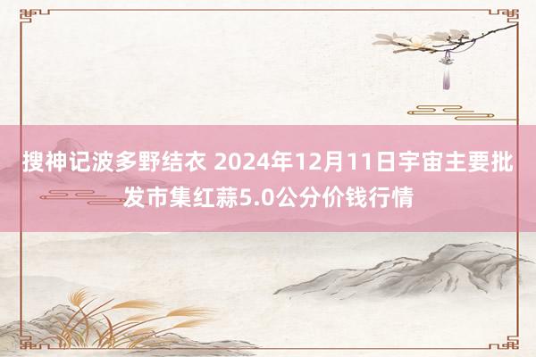 搜神记波多野结衣 2024年12月11日宇宙主要批发市集红蒜5.0公分价钱行情