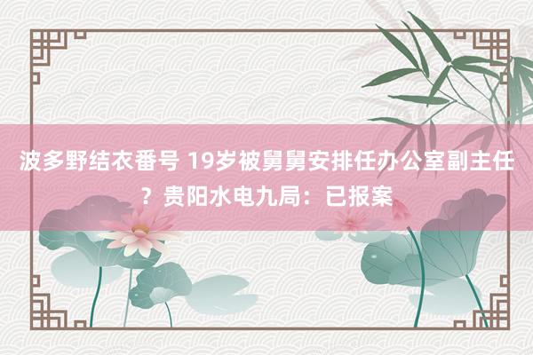 波多野结衣番号 19岁被舅舅安排任办公室副主任？贵阳水电九局：已报案