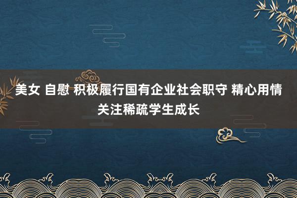 美女 自慰 积极履行国有企业社会职守 精心用情关注稀疏学生成长