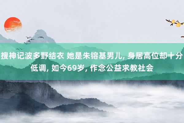 搜神记波多野结衣 她是朱镕基男儿, 身居高位却十分低调, 如今69岁, 作念公益求教社会