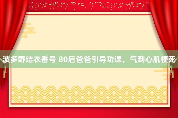 波多野结衣番号 80后爸爸引导功课，气到心肌梗死