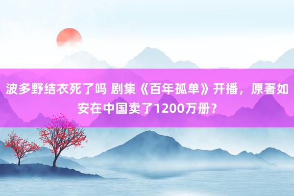 波多野结衣死了吗 剧集《百年孤单》开播，原著如安在中国卖了1200万册？